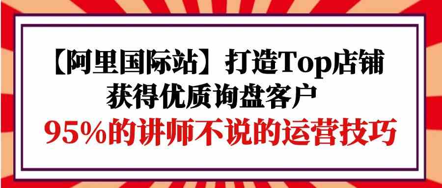 【阿里国际站】打造Top店铺-获得优质询盘客户，95%的讲师不说的运营技巧4862 作者:福缘创业网 帖子ID:108296