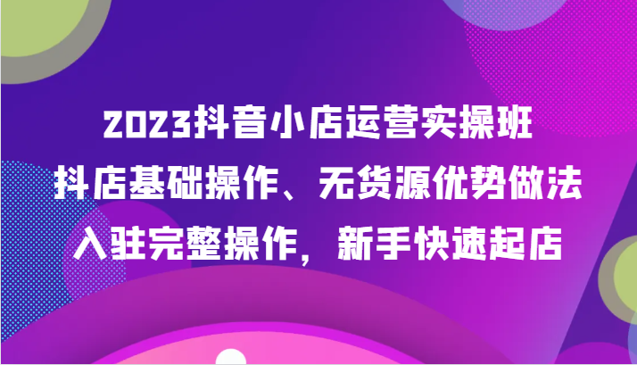 2023抖音小店运营实操班，抖店基础操作、无货源优势做法，入驻完整操作，新手快速起店3332 作者:福缘创业网 帖子ID:104115